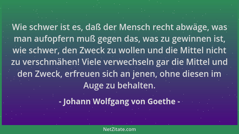Johann Wolfgang von Goethe - Wie schwer ist es, daß der Mensch recht abwäge, was man aufopfern muß gegen das, was zu gewinn...