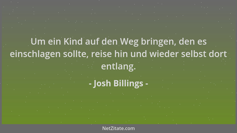 Josh Billings - Um ein Kind auf den Weg bringen, den es einschlagen sollte, reise hin und wieder selbst dort entlang....