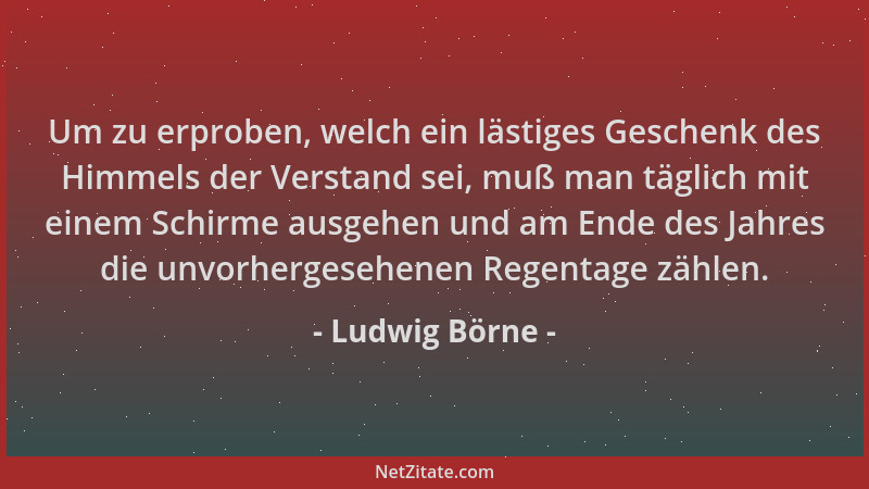 Ludwig Börne - Um zu erproben, welch ein lästiges Geschenk des Himmels der Verstand sei, muß man täglich mit einem Schirme...