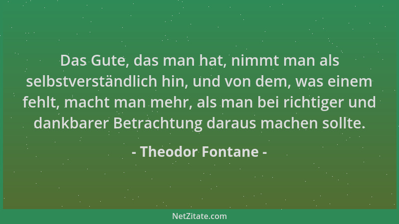 Theodor Fontane - Das Gute, das man hat, nimmt man als selbstverständlich hin, und von dem, was einem fehlt, macht man mehr...