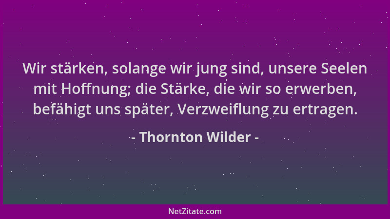 Thornton Wilder - Wir stärken, solange wir jung sind, unsere Seelen mit Hoffnung; die Stärke, die wir so erwerben, befähigt...