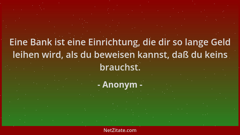 Anonym - Eine Bank ist eine Einrichtung, die dir so lange Geld leihen wird, als du beweisen kannst, daß du keins brauchst....