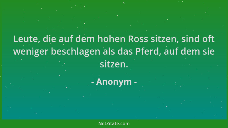 Anonym - Leute, die auf dem hohen Ross sitzen, sind oft weniger beschlagen als das Pferd, auf dem sie sitzen....