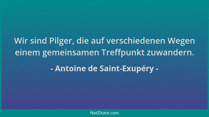 Antoine de Saint-Exupéry - Wir sind Pilger, die auf verschiedenen Wegen einem gemeinsamen Treffpunkt zuwandern....