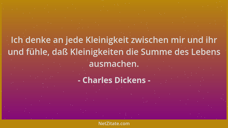 Charles Dickens - Ich denke an jede Kleinigkeit zwischen mir und ihr und fühle, daß Kleinigkeiten die Summe des Lebens ausm...