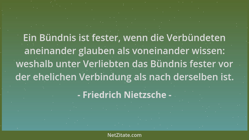 Friedrich Nietzsche - Ein Bündnis ist fester, wenn die Verbündeten aneinander glauben als voneinander wissen: weshalb unter...