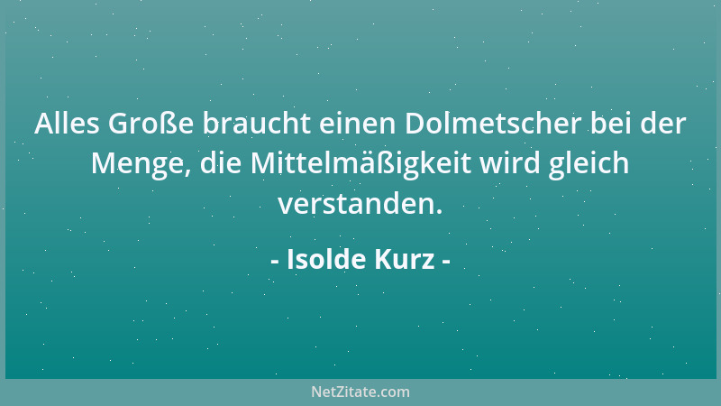 Isolde Kurz - Alles Große braucht einen Dolmetscher bei der Menge, die Mittelmäßigkeit wird gleich verstanden....