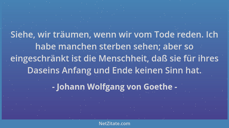 Johann Wolfgang von Goethe - Siehe, wir träumen, wenn wir vom Tode reden. Ich habe manchen sterben sehen; aber so eingeschr...