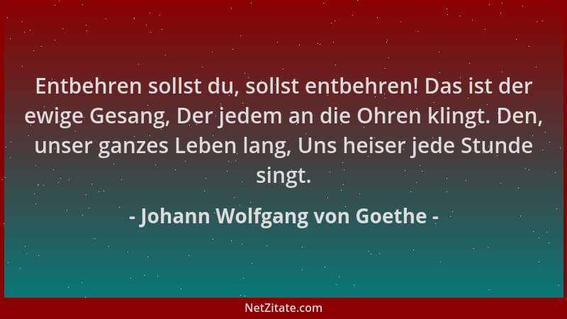 Johann Wolfgang von Goethe - Entbehren sollst du, sollst entbehren! Das ist der ewige Gesang, Der jedem an die Ohren klingt...