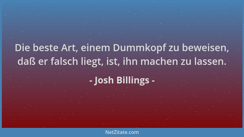 Josh Billings - Die beste Art, einem Dummkopf zu beweisen, daß er falsch liegt, ist, ihn machen zu lassen....