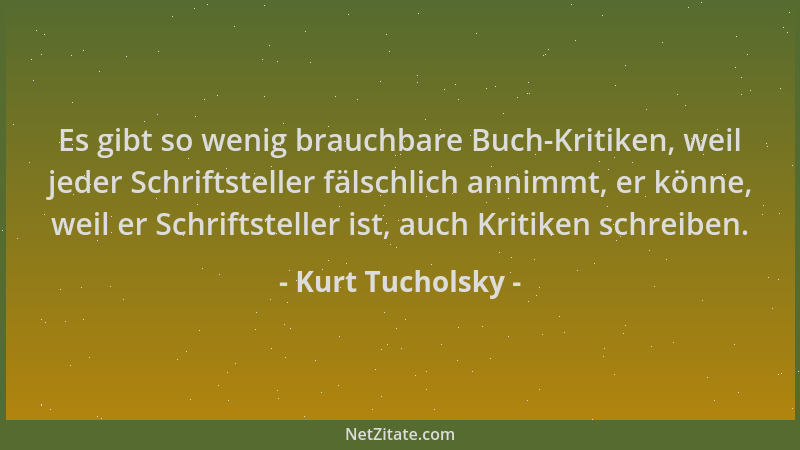 Kurt Tucholsky - Es gibt so wenig brauchbare Buch-Kritiken, weil jeder Schriftsteller fälschlich annimmt, er könne, weil er...