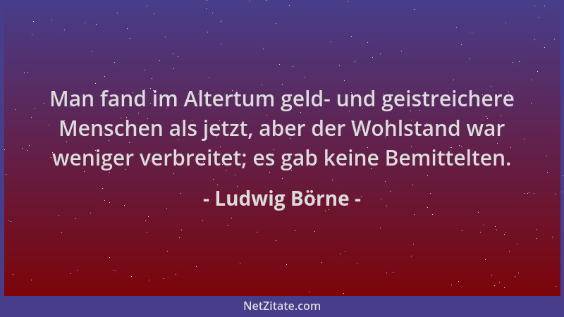 Ludwig Börne - Man fand im Altertum geld- und geistreichere Menschen als jetzt, aber der Wohlstand war weniger verbreitet;...