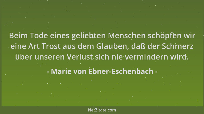 Marie von Ebner-Eschenbach - Beim Tode eines geliebten Menschen schöpfen wir eine Art Trost aus dem Glauben, daß der Schmer...