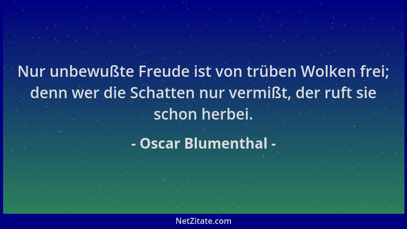 Oscar Blumenthal - Nur unbewußte Freude ist von trüben Wolken frei; denn wer die Schatten nur vermißt, der ruft sie schon h...