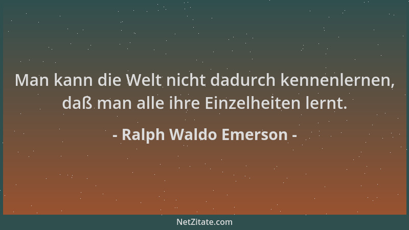 Ralph Waldo Emerson - Man kann die Welt nicht dadurch kennenlernen, daß man alle ihre Einzelheiten lernt....