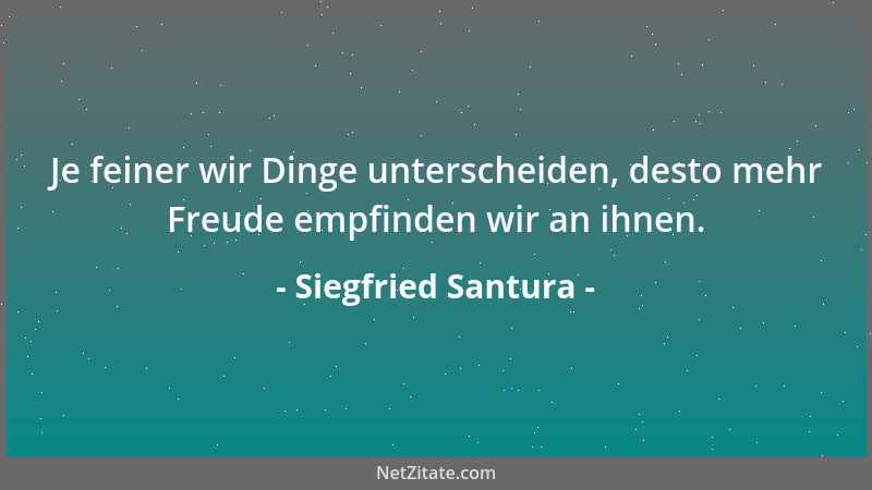 Siegfried Santura - Je feiner wir Dinge unterscheiden, desto mehr Freude empfinden wir an ihnen....