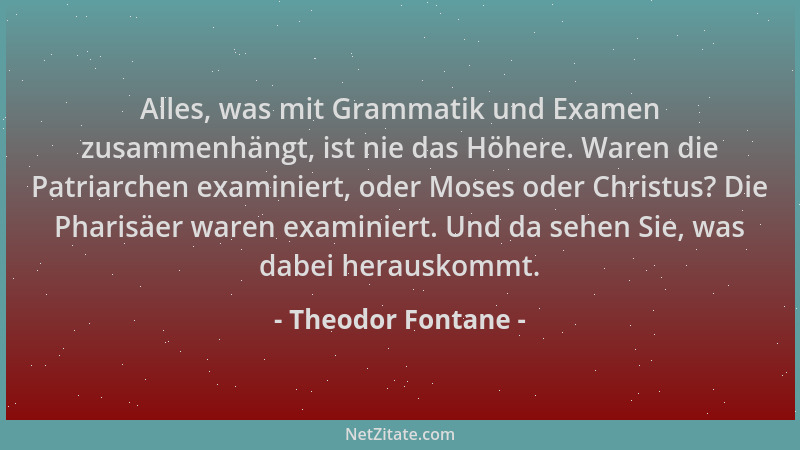 Theodor Fontane - Alles, was mit Grammatik und Examen zusammenhängt, ist nie das Höhere. Waren die Patriarchen examiniert,...