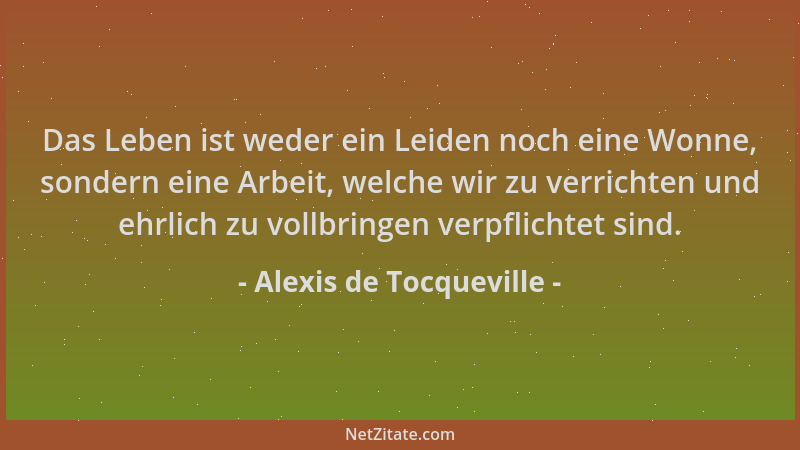 Alexis de Tocqueville - Das Leben ist weder ein Leiden noch eine Wonne, sondern eine Arbeit, welche wir zu verrichten und e...