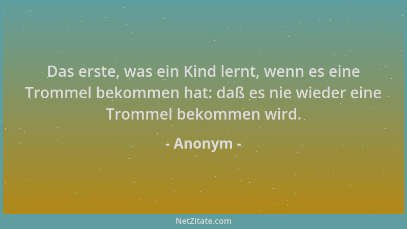 Anonym - Das erste, was ein Kind lernt, wenn es eine Trommel bekommen hat: daß es nie wieder eine Trommel bekommen wird....