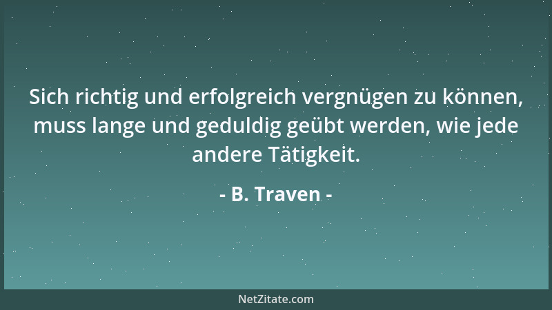 B. Traven - Sich richtig und erfolgreich vergnügen zu können, muss lange und geduldig geübt werden, wie jede andere Tätigke...