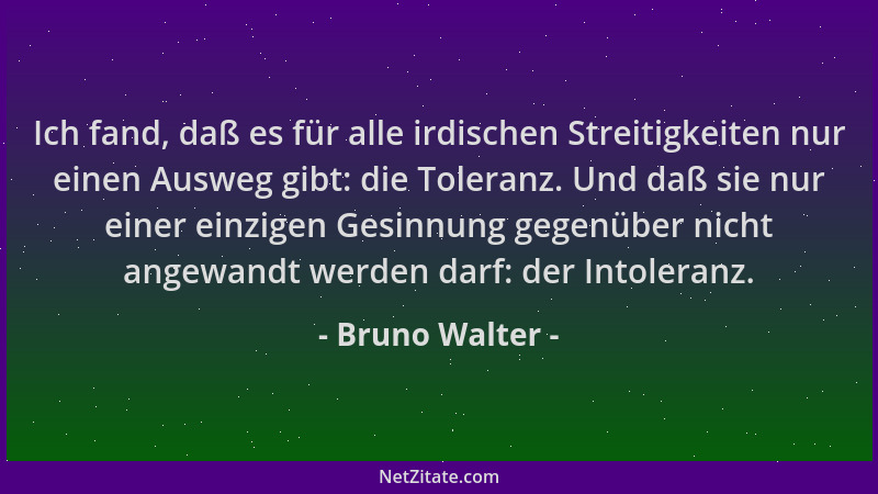 Bruno Walter - Ich fand, daß es für alle irdischen Streitigkeiten nur einen Ausweg gibt: die Toleranz. Und daß sie nur eine...