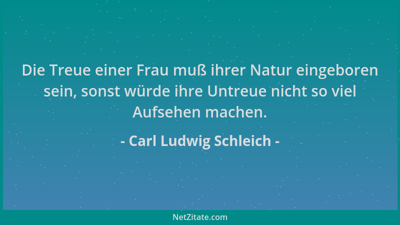 Carl Ludwig Schleich - Die Treue einer Frau muß ihrer Natur eingeboren sein, sonst würde ihre Untreue nicht so viel Aufsehe...