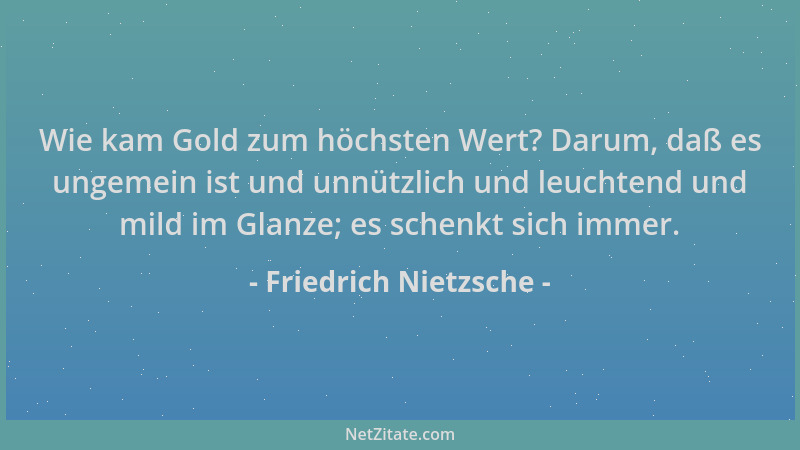 Friedrich Nietzsche - Wie kam Gold zum höchsten Wert? Darum, daß es ungemein ist und unnützlich und leuchtend und mild im G...