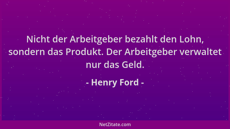 Henry Ford - Nicht der Arbeitgeber bezahlt den Lohn, sondern das Produkt. Der Arbeitgeber verwaltet nur das Geld....