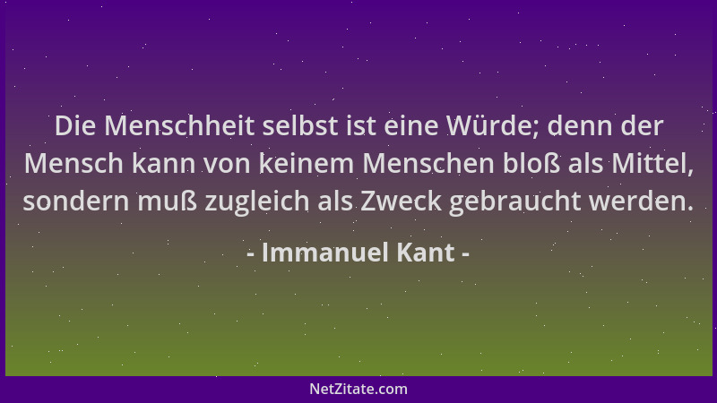 Immanuel Kant - Die Menschheit selbst ist eine Würde; denn der Mensch kann von keinem Menschen bloß als Mittel, sondern muß...