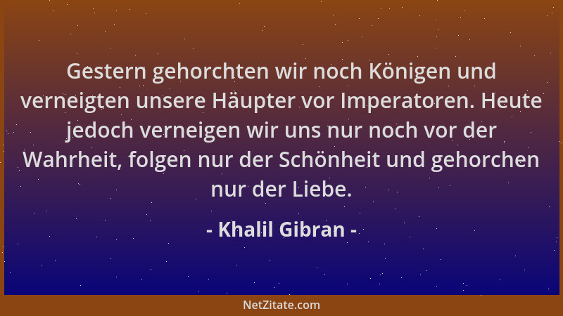 Khalil Gibran - Gestern gehorchten wir noch Königen und verneigten unsere Häupter vor Imperatoren. Heute jedoch verneigen w...