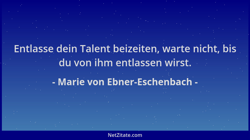 Marie von Ebner-Eschenbach - Entlasse dein Talent beizeiten, warte nicht, bis du von ihm entlassen wirst....