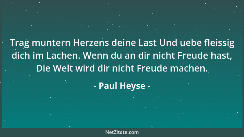 Paul Heyse - Trag muntern Herzens deine Last Und uebe fleissig dich im Lachen. Wenn du an dir nicht Freude hast, Die Welt w...