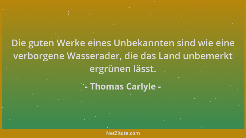 Thomas Carlyle - Die guten Werke eines Unbekannten sind wie eine verborgene Wasserader, die das Land unbemerkt ergrünen läs...