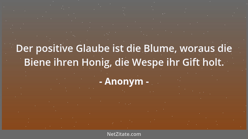 Anonym - Der positive Glaube ist die Blume, woraus die Biene ihren Honig, die Wespe ihr Gift holt....