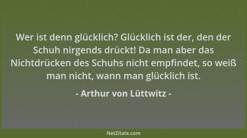Arthur von Lüttwitz - Wer ist denn glücklich? Glücklich ist der, den der Schuh nirgends drückt! Da man aber das Nichtdrücke...