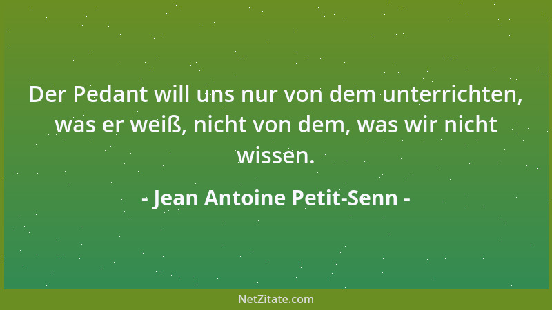 Jean Antoine Petit-Senn - Der Pedant will uns nur von dem unterrichten, was er weiß, nicht von dem, was wir nicht wissen....