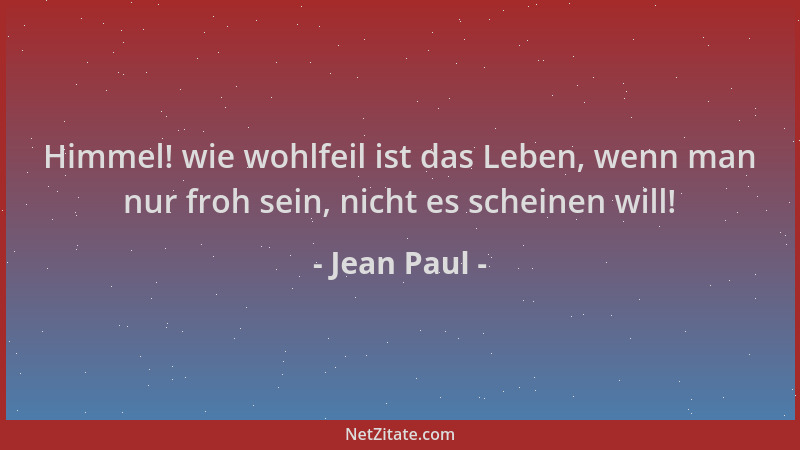 Jean Paul - Himmel! wie wohlfeil ist das Leben, wenn man nur froh sein, nicht es scheinen will!...
