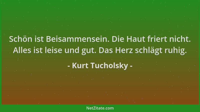 Kurt Tucholsky - Schön ist Beisammensein. Die Haut friert nicht. Alles ist leise und gut. Das Herz schlägt ruhig....