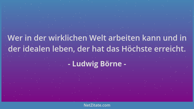 Ludwig Börne - Wer in der wirklichen Welt arbeiten kann und in der idealen leben, der hat das Höchste erreicht....