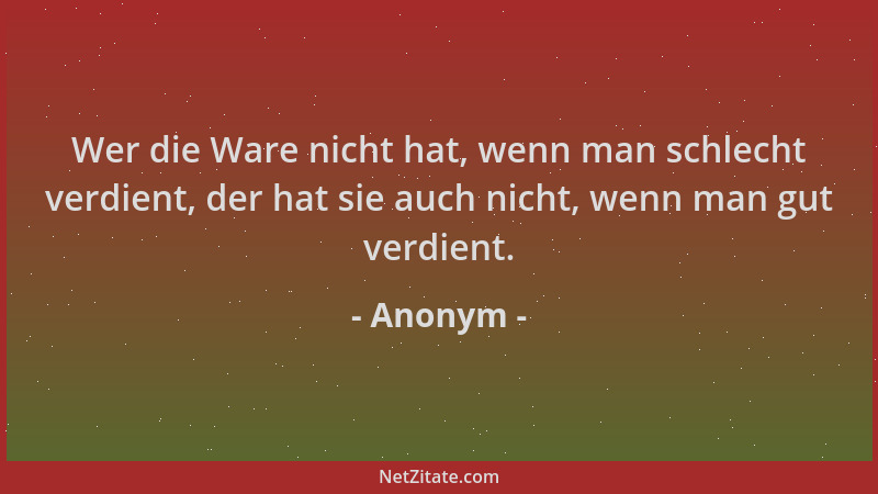 Anonym - Wer die Ware nicht hat, wenn man schlecht verdient, der hat sie auch nicht, wenn man gut verdient....