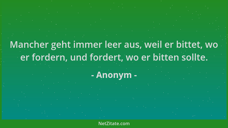 Anonym - Mancher geht immer leer aus, weil er bittet, wo er fordern, und fordert, wo er bitten sollte....