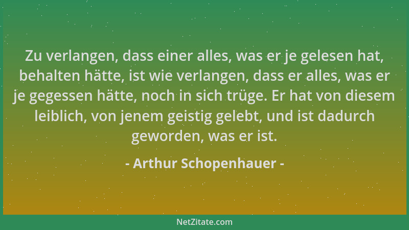 Arthur Schopenhauer - Zu verlangen, dass einer alles, was er je gelesen hat, behalten hätte, ist wie verlangen, dass er all...