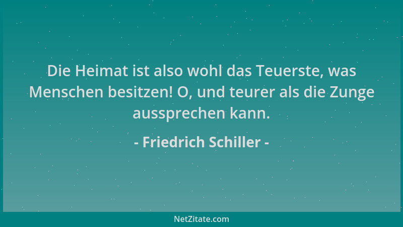 Friedrich Schiller - Die Heimat ist also wohl das Teuerste, was Menschen besitzen! O, und teurer als die Zunge aussprechen...