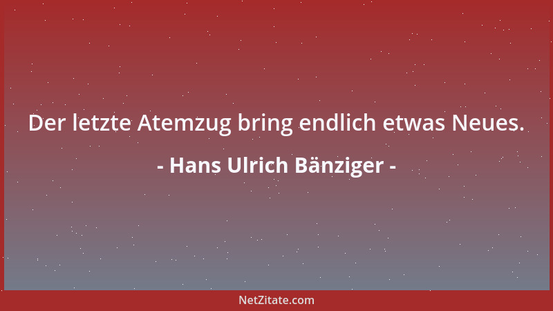 Hans Ulrich Bänziger - Der letzte Atemzug bring endlich etwas Neues....