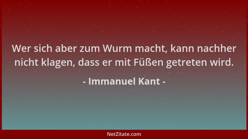 Immanuel Kant - Wer sich aber zum Wurm macht, kann nachher nicht klagen, dass er mit Füßen getreten wird....