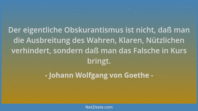 Johann Wolfgang von Goethe - Der eigentliche Obskurantismus ist nicht, daß man die Ausbreitung des Wahren, Klaren, Nützlich...