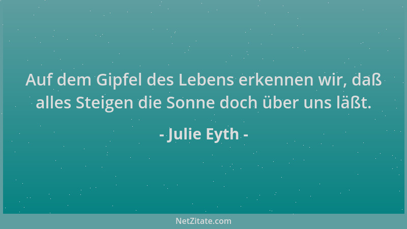 Julie Eyth - Auf dem Gipfel des Lebens erkennen wir, daß alles Steigen die Sonne doch über uns läßt....