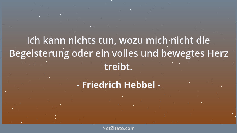 Friedrich Hebbel - Ich kann nichts tun, wozu mich nicht die Begeisterung oder ein volles und bewegtes Herz treibt....