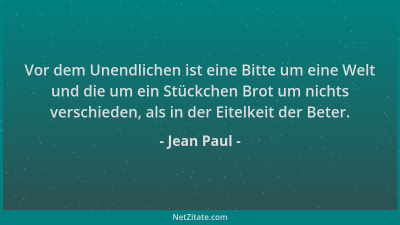 Jean Paul - Vor dem Unendlichen ist eine Bitte um eine Welt und die um ein Stückchen Brot um nichts verschieden, als in der...