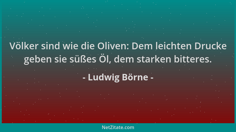 Ludwig Börne - Völker sind wie die Oliven: Dem leichten Drucke geben sie süßes Öl, dem starken bitteres....